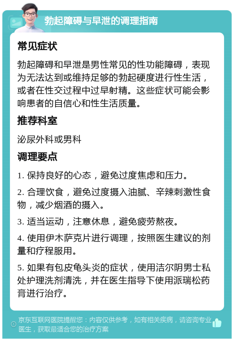 勃起障碍与早泄的调理指南 常见症状 勃起障碍和早泄是男性常见的性功能障碍，表现为无法达到或维持足够的勃起硬度进行性生活，或者在性交过程中过早射精。这些症状可能会影响患者的自信心和性生活质量。 推荐科室 泌尿外科或男科 调理要点 1. 保持良好的心态，避免过度焦虑和压力。 2. 合理饮食，避免过度摄入油腻、辛辣刺激性食物，减少烟酒的摄入。 3. 适当运动，注意休息，避免疲劳熬夜。 4. 使用伊木萨克片进行调理，按照医生建议的剂量和疗程服用。 5. 如果有包皮龟头炎的症状，使用洁尔阴男士私处护理洗剂清洗，并在医生指导下使用派瑞松药膏进行治疗。