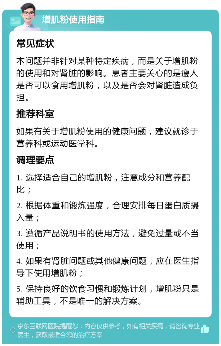 增肌粉使用指南 常见症状 本问题并非针对某种特定疾病，而是关于增肌粉的使用和对肾脏的影响。患者主要关心的是瘦人是否可以食用增肌粉，以及是否会对肾脏造成负担。 推荐科室 如果有关于增肌粉使用的健康问题，建议就诊于营养科或运动医学科。 调理要点 1. 选择适合自己的增肌粉，注意成分和营养配比； 2. 根据体重和锻炼强度，合理安排每日蛋白质摄入量； 3. 遵循产品说明书的使用方法，避免过量或不当使用； 4. 如果有肾脏问题或其他健康问题，应在医生指导下使用增肌粉； 5. 保持良好的饮食习惯和锻炼计划，增肌粉只是辅助工具，不是唯一的解决方案。