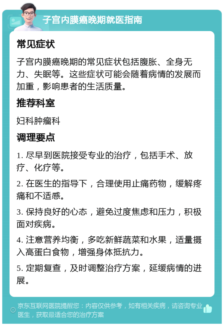 子宫内膜癌晚期就医指南 常见症状 子宫内膜癌晚期的常见症状包括腹胀、全身无力、失眠等。这些症状可能会随着病情的发展而加重，影响患者的生活质量。 推荐科室 妇科肿瘤科 调理要点 1. 尽早到医院接受专业的治疗，包括手术、放疗、化疗等。 2. 在医生的指导下，合理使用止痛药物，缓解疼痛和不适感。 3. 保持良好的心态，避免过度焦虑和压力，积极面对疾病。 4. 注意营养均衡，多吃新鲜蔬菜和水果，适量摄入高蛋白食物，增强身体抵抗力。 5. 定期复查，及时调整治疗方案，延缓病情的进展。