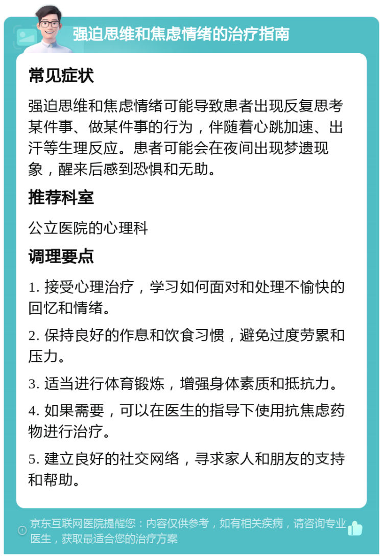 强迫思维和焦虑情绪的治疗指南 常见症状 强迫思维和焦虑情绪可能导致患者出现反复思考某件事、做某件事的行为，伴随着心跳加速、出汗等生理反应。患者可能会在夜间出现梦遗现象，醒来后感到恐惧和无助。 推荐科室 公立医院的心理科 调理要点 1. 接受心理治疗，学习如何面对和处理不愉快的回忆和情绪。 2. 保持良好的作息和饮食习惯，避免过度劳累和压力。 3. 适当进行体育锻炼，增强身体素质和抵抗力。 4. 如果需要，可以在医生的指导下使用抗焦虑药物进行治疗。 5. 建立良好的社交网络，寻求家人和朋友的支持和帮助。