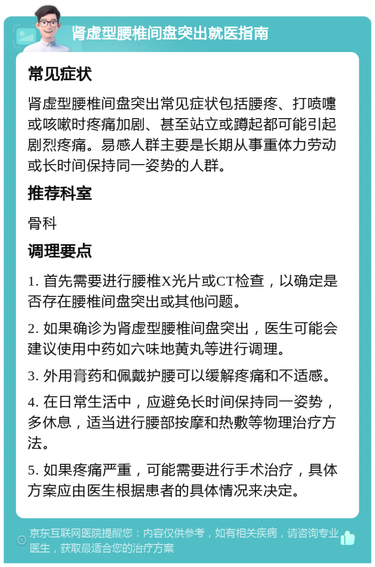 肾虚型腰椎间盘突出就医指南 常见症状 肾虚型腰椎间盘突出常见症状包括腰疼、打喷嚏或咳嗽时疼痛加剧、甚至站立或蹲起都可能引起剧烈疼痛。易感人群主要是长期从事重体力劳动或长时间保持同一姿势的人群。 推荐科室 骨科 调理要点 1. 首先需要进行腰椎X光片或CT检查，以确定是否存在腰椎间盘突出或其他问题。 2. 如果确诊为肾虚型腰椎间盘突出，医生可能会建议使用中药如六味地黄丸等进行调理。 3. 外用膏药和佩戴护腰可以缓解疼痛和不适感。 4. 在日常生活中，应避免长时间保持同一姿势，多休息，适当进行腰部按摩和热敷等物理治疗方法。 5. 如果疼痛严重，可能需要进行手术治疗，具体方案应由医生根据患者的具体情况来决定。