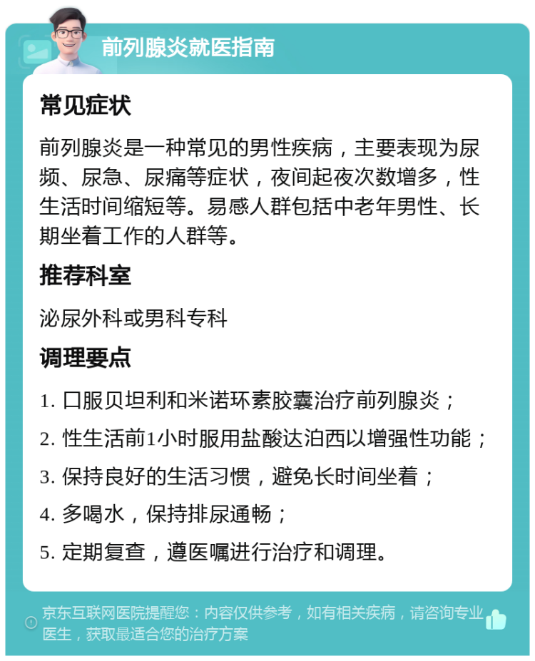 前列腺炎就医指南 常见症状 前列腺炎是一种常见的男性疾病，主要表现为尿频、尿急、尿痛等症状，夜间起夜次数增多，性生活时间缩短等。易感人群包括中老年男性、长期坐着工作的人群等。 推荐科室 泌尿外科或男科专科 调理要点 1. 口服贝坦利和米诺环素胶囊治疗前列腺炎； 2. 性生活前1小时服用盐酸达泊西以增强性功能； 3. 保持良好的生活习惯，避免长时间坐着； 4. 多喝水，保持排尿通畅； 5. 定期复查，遵医嘱进行治疗和调理。