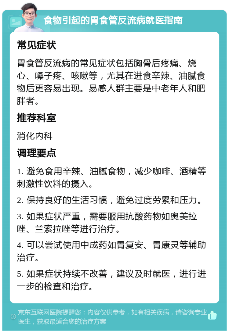 食物引起的胃食管反流病就医指南 常见症状 胃食管反流病的常见症状包括胸骨后疼痛、烧心、嗓子疼、咳嗽等，尤其在进食辛辣、油腻食物后更容易出现。易感人群主要是中老年人和肥胖者。 推荐科室 消化内科 调理要点 1. 避免食用辛辣、油腻食物，减少咖啡、酒精等刺激性饮料的摄入。 2. 保持良好的生活习惯，避免过度劳累和压力。 3. 如果症状严重，需要服用抗酸药物如奥美拉唑、兰索拉唑等进行治疗。 4. 可以尝试使用中成药如胃复安、胃康灵等辅助治疗。 5. 如果症状持续不改善，建议及时就医，进行进一步的检查和治疗。