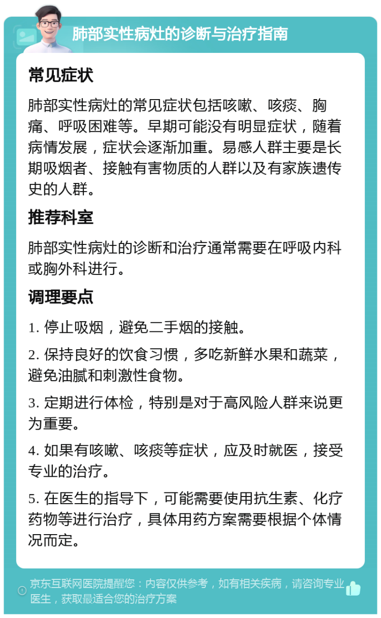 肺部实性病灶的诊断与治疗指南 常见症状 肺部实性病灶的常见症状包括咳嗽、咳痰、胸痛、呼吸困难等。早期可能没有明显症状，随着病情发展，症状会逐渐加重。易感人群主要是长期吸烟者、接触有害物质的人群以及有家族遗传史的人群。 推荐科室 肺部实性病灶的诊断和治疗通常需要在呼吸内科或胸外科进行。 调理要点 1. 停止吸烟，避免二手烟的接触。 2. 保持良好的饮食习惯，多吃新鲜水果和蔬菜，避免油腻和刺激性食物。 3. 定期进行体检，特别是对于高风险人群来说更为重要。 4. 如果有咳嗽、咳痰等症状，应及时就医，接受专业的治疗。 5. 在医生的指导下，可能需要使用抗生素、化疗药物等进行治疗，具体用药方案需要根据个体情况而定。