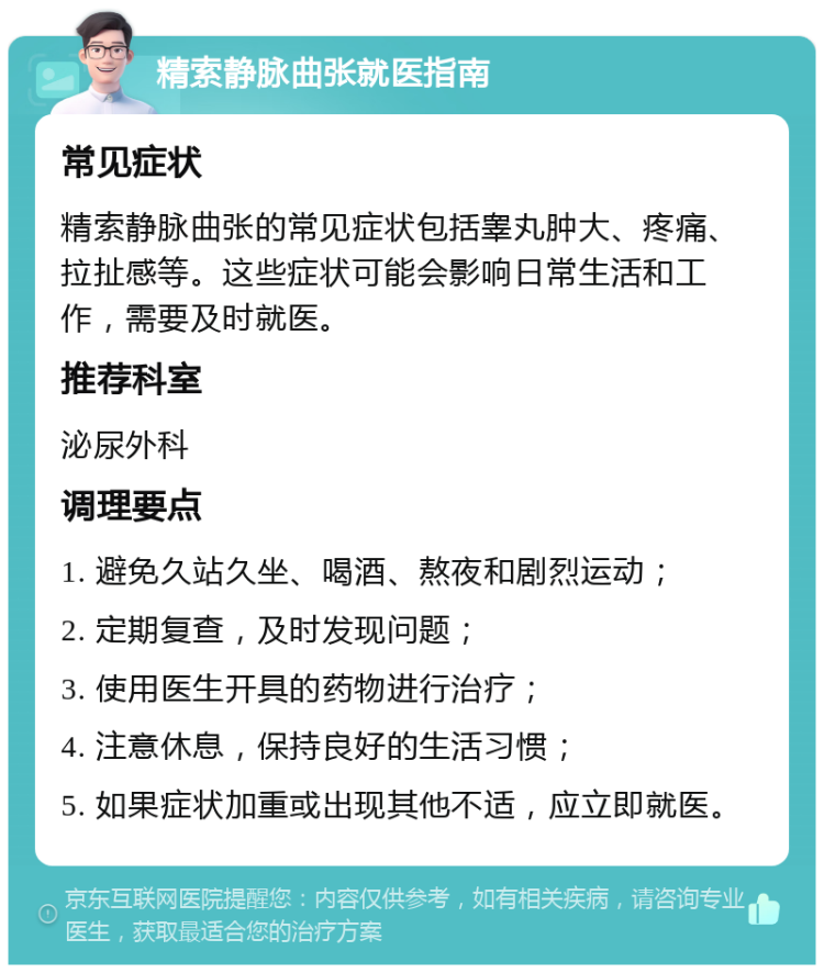 精索静脉曲张就医指南 常见症状 精索静脉曲张的常见症状包括睾丸肿大、疼痛、拉扯感等。这些症状可能会影响日常生活和工作，需要及时就医。 推荐科室 泌尿外科 调理要点 1. 避免久站久坐、喝酒、熬夜和剧烈运动； 2. 定期复查，及时发现问题； 3. 使用医生开具的药物进行治疗； 4. 注意休息，保持良好的生活习惯； 5. 如果症状加重或出现其他不适，应立即就医。