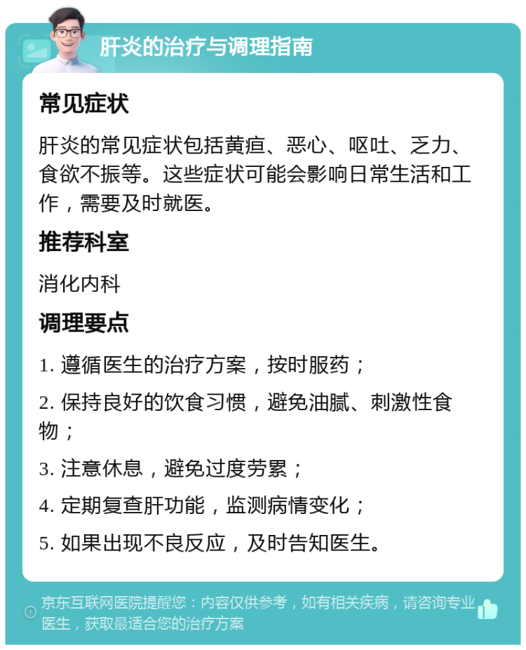 肝炎的治疗与调理指南 常见症状 肝炎的常见症状包括黄疸、恶心、呕吐、乏力、食欲不振等。这些症状可能会影响日常生活和工作，需要及时就医。 推荐科室 消化内科 调理要点 1. 遵循医生的治疗方案，按时服药； 2. 保持良好的饮食习惯，避免油腻、刺激性食物； 3. 注意休息，避免过度劳累； 4. 定期复查肝功能，监测病情变化； 5. 如果出现不良反应，及时告知医生。