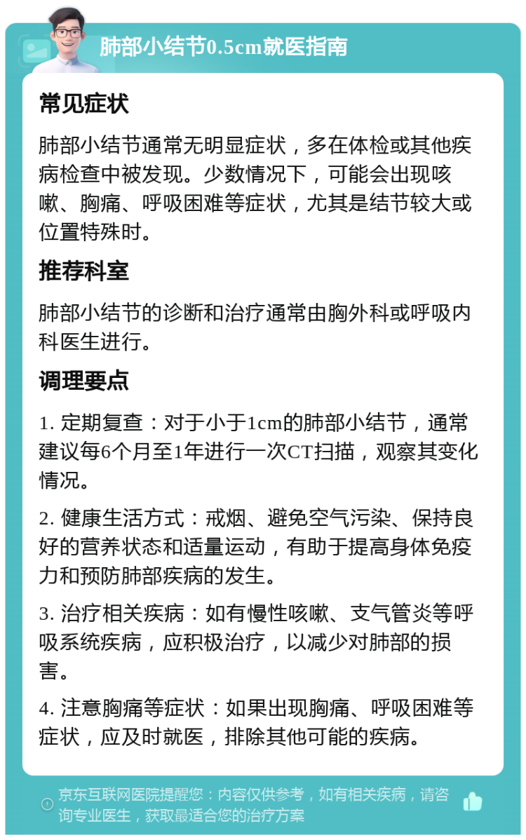 肺部小结节0.5cm就医指南 常见症状 肺部小结节通常无明显症状，多在体检或其他疾病检查中被发现。少数情况下，可能会出现咳嗽、胸痛、呼吸困难等症状，尤其是结节较大或位置特殊时。 推荐科室 肺部小结节的诊断和治疗通常由胸外科或呼吸内科医生进行。 调理要点 1. 定期复查：对于小于1cm的肺部小结节，通常建议每6个月至1年进行一次CT扫描，观察其变化情况。 2. 健康生活方式：戒烟、避免空气污染、保持良好的营养状态和适量运动，有助于提高身体免疫力和预防肺部疾病的发生。 3. 治疗相关疾病：如有慢性咳嗽、支气管炎等呼吸系统疾病，应积极治疗，以减少对肺部的损害。 4. 注意胸痛等症状：如果出现胸痛、呼吸困难等症状，应及时就医，排除其他可能的疾病。