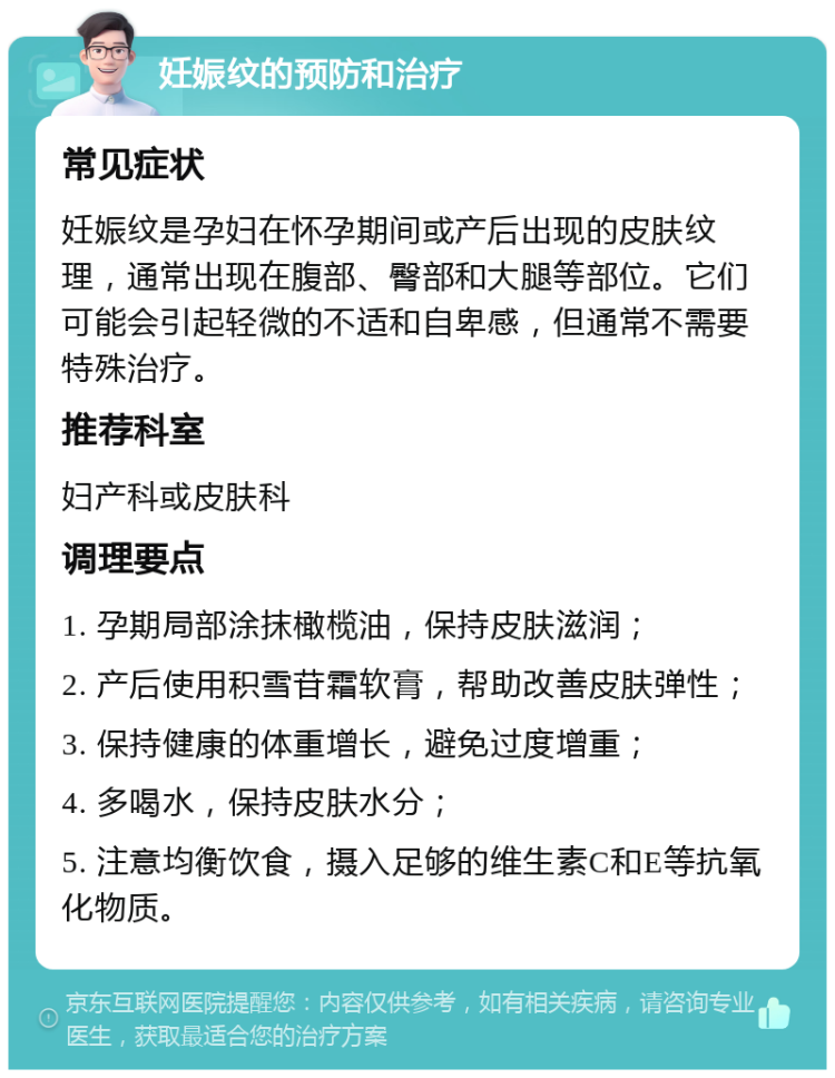 妊娠纹的预防和治疗 常见症状 妊娠纹是孕妇在怀孕期间或产后出现的皮肤纹理，通常出现在腹部、臀部和大腿等部位。它们可能会引起轻微的不适和自卑感，但通常不需要特殊治疗。 推荐科室 妇产科或皮肤科 调理要点 1. 孕期局部涂抹橄榄油，保持皮肤滋润； 2. 产后使用积雪苷霜软膏，帮助改善皮肤弹性； 3. 保持健康的体重增长，避免过度增重； 4. 多喝水，保持皮肤水分； 5. 注意均衡饮食，摄入足够的维生素C和E等抗氧化物质。