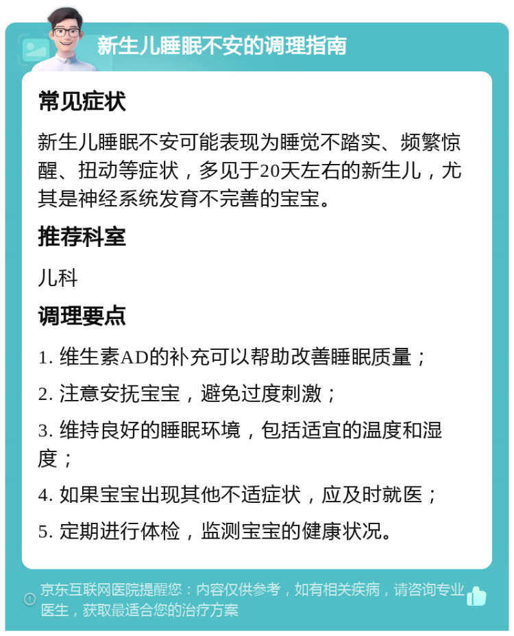 新生儿睡眠不安的调理指南 常见症状 新生儿睡眠不安可能表现为睡觉不踏实、频繁惊醒、扭动等症状，多见于20天左右的新生儿，尤其是神经系统发育不完善的宝宝。 推荐科室 儿科 调理要点 1. 维生素AD的补充可以帮助改善睡眠质量； 2. 注意安抚宝宝，避免过度刺激； 3. 维持良好的睡眠环境，包括适宜的温度和湿度； 4. 如果宝宝出现其他不适症状，应及时就医； 5. 定期进行体检，监测宝宝的健康状况。