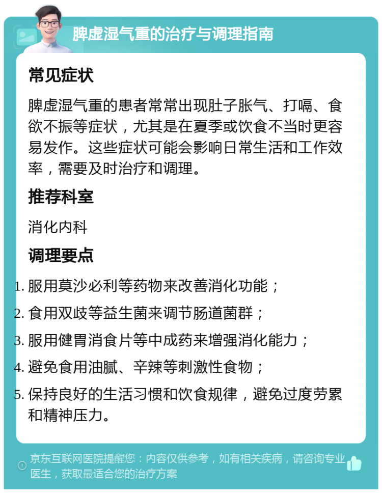 脾虚湿气重的治疗与调理指南 常见症状 脾虚湿气重的患者常常出现肚子胀气、打嗝、食欲不振等症状，尤其是在夏季或饮食不当时更容易发作。这些症状可能会影响日常生活和工作效率，需要及时治疗和调理。 推荐科室 消化内科 调理要点 服用莫沙必利等药物来改善消化功能； 食用双歧等益生菌来调节肠道菌群； 服用健胃消食片等中成药来增强消化能力； 避免食用油腻、辛辣等刺激性食物； 保持良好的生活习惯和饮食规律，避免过度劳累和精神压力。