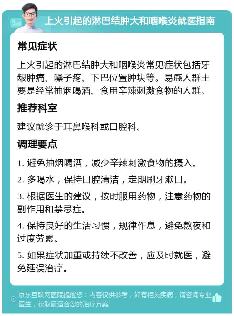 上火引起的淋巴结肿大和咽喉炎就医指南 常见症状 上火引起的淋巴结肿大和咽喉炎常见症状包括牙龈肿痛、嗓子疼、下巴位置肿块等。易感人群主要是经常抽烟喝酒、食用辛辣刺激食物的人群。 推荐科室 建议就诊于耳鼻喉科或口腔科。 调理要点 1. 避免抽烟喝酒，减少辛辣刺激食物的摄入。 2. 多喝水，保持口腔清洁，定期刷牙漱口。 3. 根据医生的建议，按时服用药物，注意药物的副作用和禁忌症。 4. 保持良好的生活习惯，规律作息，避免熬夜和过度劳累。 5. 如果症状加重或持续不改善，应及时就医，避免延误治疗。