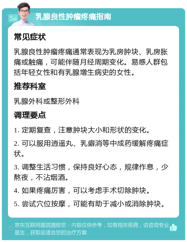 乳腺良性肿瘤疼痛指南 常见症状 乳腺良性肿瘤疼痛通常表现为乳房肿块、乳房胀痛或触痛，可能伴随月经周期变化。易感人群包括年轻女性和有乳腺增生病史的女性。 推荐科室 乳腺外科或整形外科 调理要点 1. 定期复查，注意肿块大小和形状的变化。 2. 可以服用逍遥丸、乳癖消等中成药缓解疼痛症状。 3. 调整生活习惯，保持良好心态，规律作息，少熬夜，不沾烟酒。 4. 如果疼痛厉害，可以考虑手术切除肿块。 5. 尝试穴位按摩，可能有助于减小或消除肿块。