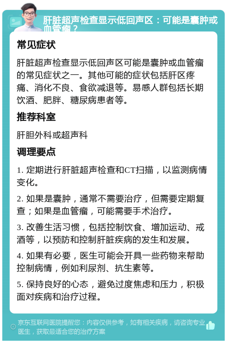 肝脏超声检查显示低回声区：可能是囊肿或血管瘤？ 常见症状 肝脏超声检查显示低回声区可能是囊肿或血管瘤的常见症状之一。其他可能的症状包括肝区疼痛、消化不良、食欲减退等。易感人群包括长期饮酒、肥胖、糖尿病患者等。 推荐科室 肝胆外科或超声科 调理要点 1. 定期进行肝脏超声检查和CT扫描，以监测病情变化。 2. 如果是囊肿，通常不需要治疗，但需要定期复查；如果是血管瘤，可能需要手术治疗。 3. 改善生活习惯，包括控制饮食、增加运动、戒酒等，以预防和控制肝脏疾病的发生和发展。 4. 如果有必要，医生可能会开具一些药物来帮助控制病情，例如利尿剂、抗生素等。 5. 保持良好的心态，避免过度焦虑和压力，积极面对疾病和治疗过程。