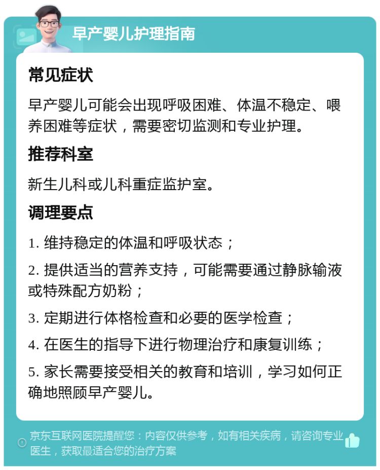 早产婴儿护理指南 常见症状 早产婴儿可能会出现呼吸困难、体温不稳定、喂养困难等症状，需要密切监测和专业护理。 推荐科室 新生儿科或儿科重症监护室。 调理要点 1. 维持稳定的体温和呼吸状态； 2. 提供适当的营养支持，可能需要通过静脉输液或特殊配方奶粉； 3. 定期进行体格检查和必要的医学检查； 4. 在医生的指导下进行物理治疗和康复训练； 5. 家长需要接受相关的教育和培训，学习如何正确地照顾早产婴儿。