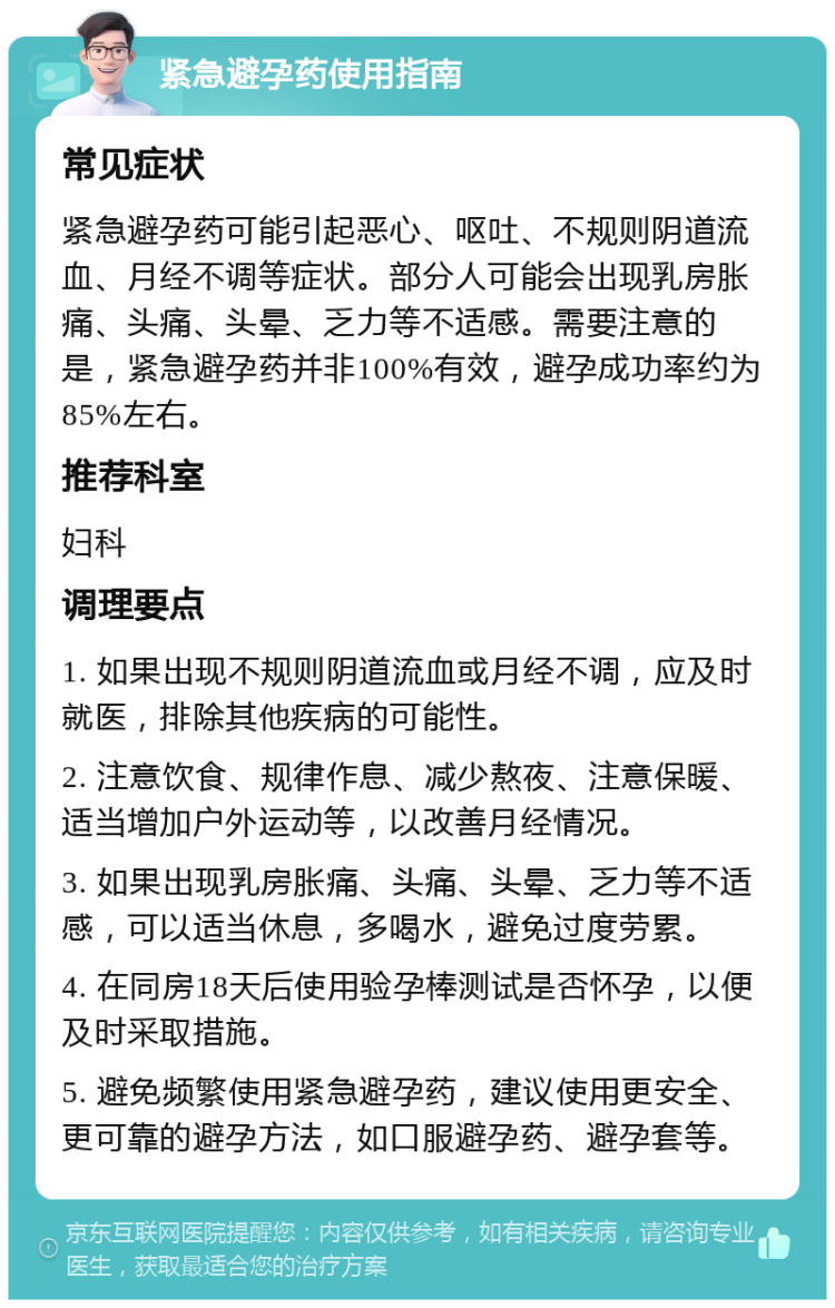 紧急避孕药使用指南 常见症状 紧急避孕药可能引起恶心、呕吐、不规则阴道流血、月经不调等症状。部分人可能会出现乳房胀痛、头痛、头晕、乏力等不适感。需要注意的是，紧急避孕药并非100%有效，避孕成功率约为85%左右。 推荐科室 妇科 调理要点 1. 如果出现不规则阴道流血或月经不调，应及时就医，排除其他疾病的可能性。 2. 注意饮食、规律作息、减少熬夜、注意保暖、适当增加户外运动等，以改善月经情况。 3. 如果出现乳房胀痛、头痛、头晕、乏力等不适感，可以适当休息，多喝水，避免过度劳累。 4. 在同房18天后使用验孕棒测试是否怀孕，以便及时采取措施。 5. 避免频繁使用紧急避孕药，建议使用更安全、更可靠的避孕方法，如口服避孕药、避孕套等。