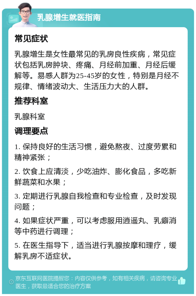 乳腺增生就医指南 常见症状 乳腺增生是女性最常见的乳房良性疾病，常见症状包括乳房肿块、疼痛、月经前加重、月经后缓解等。易感人群为25-45岁的女性，特别是月经不规律、情绪波动大、生活压力大的人群。 推荐科室 乳腺科室 调理要点 1. 保持良好的生活习惯，避免熬夜、过度劳累和精神紧张； 2. 饮食上应清淡，少吃油炸、膨化食品，多吃新鲜蔬菜和水果； 3. 定期进行乳腺自我检查和专业检查，及时发现问题； 4. 如果症状严重，可以考虑服用逍遥丸、乳癖消等中药进行调理； 5. 在医生指导下，适当进行乳腺按摩和理疗，缓解乳房不适症状。