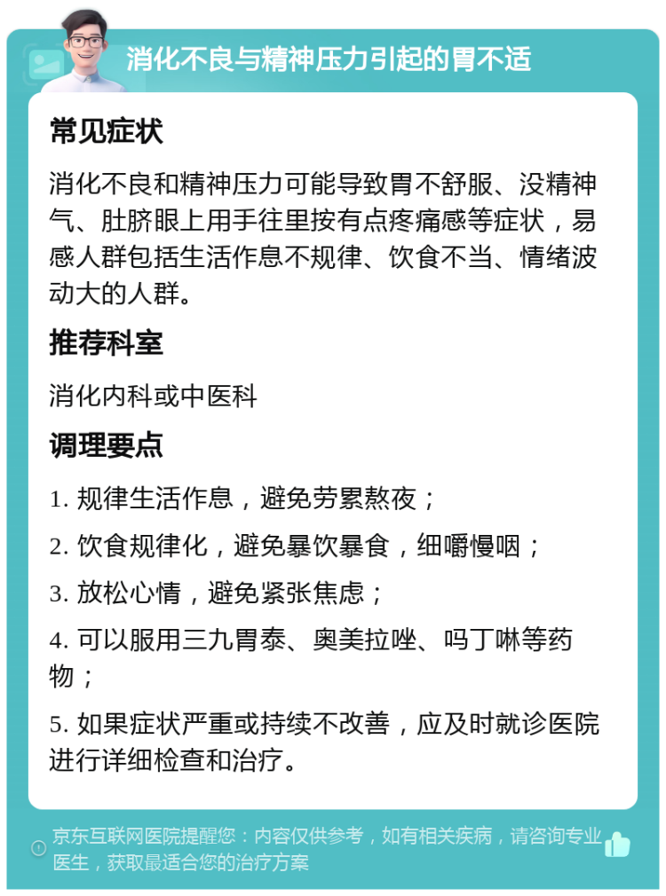 消化不良与精神压力引起的胃不适 常见症状 消化不良和精神压力可能导致胃不舒服、没精神气、肚脐眼上用手往里按有点疼痛感等症状，易感人群包括生活作息不规律、饮食不当、情绪波动大的人群。 推荐科室 消化内科或中医科 调理要点 1. 规律生活作息，避免劳累熬夜； 2. 饮食规律化，避免暴饮暴食，细嚼慢咽； 3. 放松心情，避免紧张焦虑； 4. 可以服用三九胃泰、奥美拉唑、吗丁啉等药物； 5. 如果症状严重或持续不改善，应及时就诊医院进行详细检查和治疗。