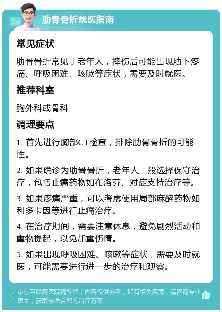 肋骨骨折就医指南 常见症状 肋骨骨折常见于老年人，摔伤后可能出现肋下疼痛、呼吸困难、咳嗽等症状，需要及时就医。 推荐科室 胸外科或骨科 调理要点 1. 首先进行胸部CT检查，排除肋骨骨折的可能性。 2. 如果确诊为肋骨骨折，老年人一般选择保守治疗，包括止痛药物如布洛芬、对症支持治疗等。 3. 如果疼痛严重，可以考虑使用局部麻醉药物如利多卡因等进行止痛治疗。 4. 在治疗期间，需要注意休息，避免剧烈活动和重物提起，以免加重伤情。 5. 如果出现呼吸困难、咳嗽等症状，需要及时就医，可能需要进行进一步的治疗和观察。