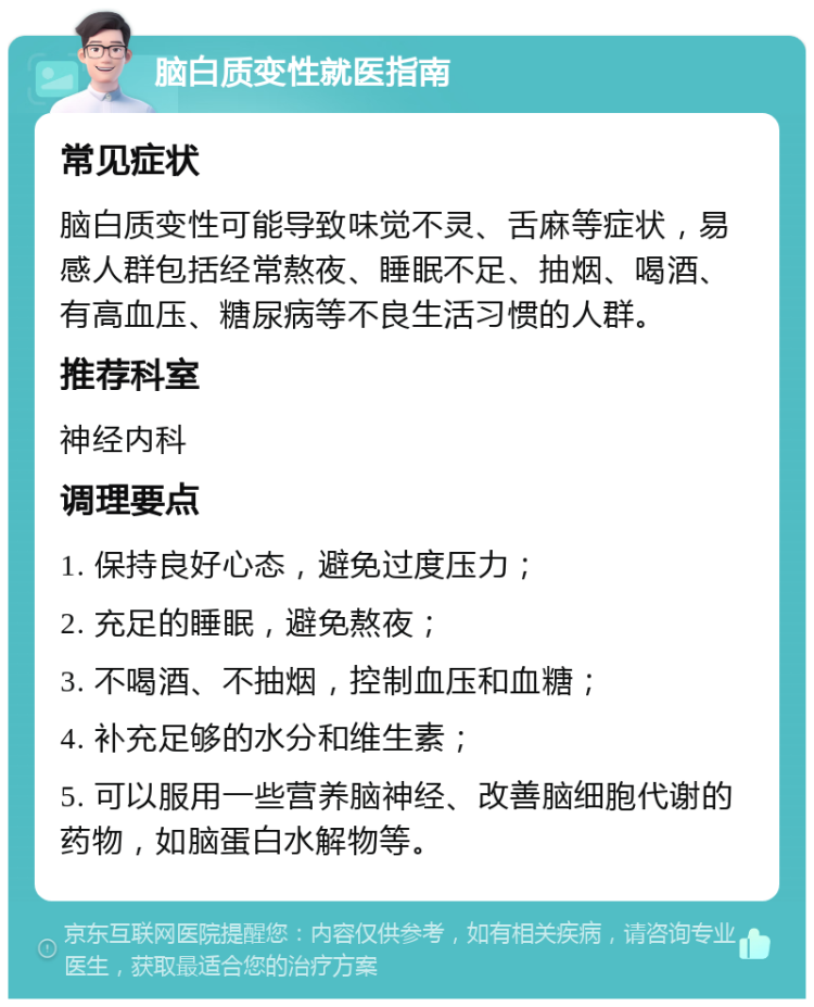 脑白质变性就医指南 常见症状 脑白质变性可能导致味觉不灵、舌麻等症状，易感人群包括经常熬夜、睡眠不足、抽烟、喝酒、有高血压、糖尿病等不良生活习惯的人群。 推荐科室 神经内科 调理要点 1. 保持良好心态，避免过度压力； 2. 充足的睡眠，避免熬夜； 3. 不喝酒、不抽烟，控制血压和血糖； 4. 补充足够的水分和维生素； 5. 可以服用一些营养脑神经、改善脑细胞代谢的药物，如脑蛋白水解物等。