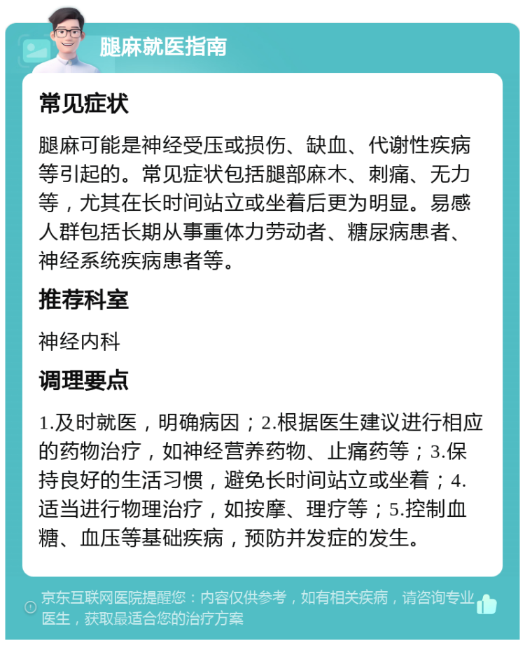 腿麻就医指南 常见症状 腿麻可能是神经受压或损伤、缺血、代谢性疾病等引起的。常见症状包括腿部麻木、刺痛、无力等，尤其在长时间站立或坐着后更为明显。易感人群包括长期从事重体力劳动者、糖尿病患者、神经系统疾病患者等。 推荐科室 神经内科 调理要点 1.及时就医，明确病因；2.根据医生建议进行相应的药物治疗，如神经营养药物、止痛药等；3.保持良好的生活习惯，避免长时间站立或坐着；4.适当进行物理治疗，如按摩、理疗等；5.控制血糖、血压等基础疾病，预防并发症的发生。