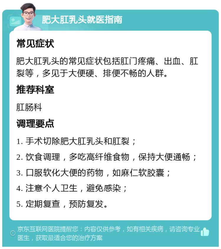 肥大肛乳头就医指南 常见症状 肥大肛乳头的常见症状包括肛门疼痛、出血、肛裂等，多见于大便硬、排便不畅的人群。 推荐科室 肛肠科 调理要点 1. 手术切除肥大肛乳头和肛裂； 2. 饮食调理，多吃高纤维食物，保持大便通畅； 3. 口服软化大便的药物，如麻仁软胶囊； 4. 注意个人卫生，避免感染； 5. 定期复查，预防复发。