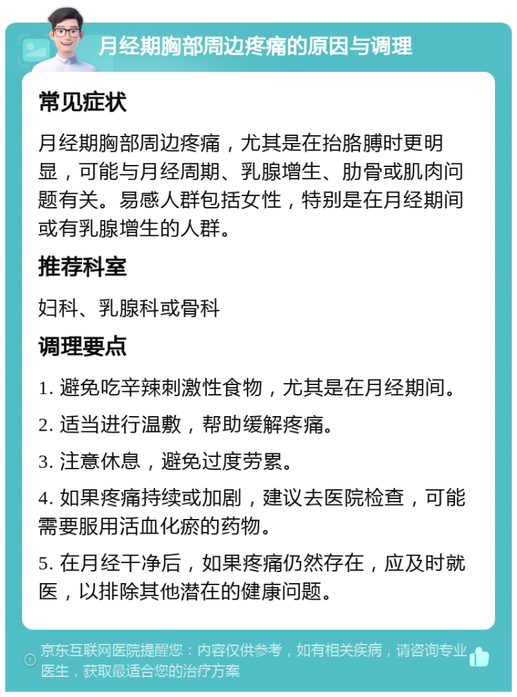 月经期胸部周边疼痛的原因与调理 常见症状 月经期胸部周边疼痛，尤其是在抬胳膊时更明显，可能与月经周期、乳腺增生、肋骨或肌肉问题有关。易感人群包括女性，特别是在月经期间或有乳腺增生的人群。 推荐科室 妇科、乳腺科或骨科 调理要点 1. 避免吃辛辣刺激性食物，尤其是在月经期间。 2. 适当进行温敷，帮助缓解疼痛。 3. 注意休息，避免过度劳累。 4. 如果疼痛持续或加剧，建议去医院检查，可能需要服用活血化瘀的药物。 5. 在月经干净后，如果疼痛仍然存在，应及时就医，以排除其他潜在的健康问题。