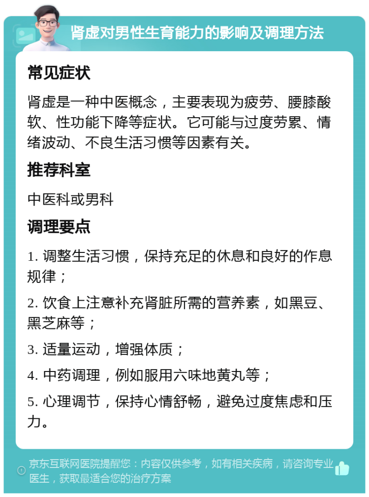 肾虚对男性生育能力的影响及调理方法 常见症状 肾虚是一种中医概念，主要表现为疲劳、腰膝酸软、性功能下降等症状。它可能与过度劳累、情绪波动、不良生活习惯等因素有关。 推荐科室 中医科或男科 调理要点 1. 调整生活习惯，保持充足的休息和良好的作息规律； 2. 饮食上注意补充肾脏所需的营养素，如黑豆、黑芝麻等； 3. 适量运动，增强体质； 4. 中药调理，例如服用六味地黄丸等； 5. 心理调节，保持心情舒畅，避免过度焦虑和压力。