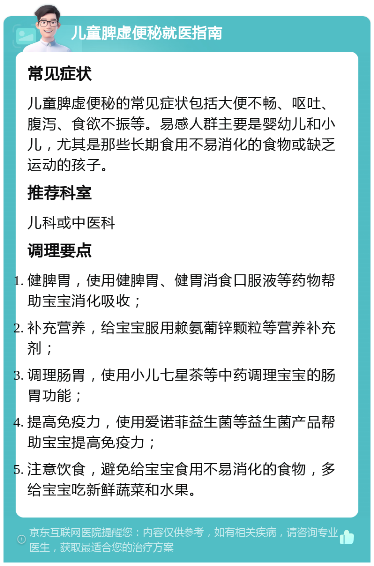 儿童脾虚便秘就医指南 常见症状 儿童脾虚便秘的常见症状包括大便不畅、呕吐、腹泻、食欲不振等。易感人群主要是婴幼儿和小儿，尤其是那些长期食用不易消化的食物或缺乏运动的孩子。 推荐科室 儿科或中医科 调理要点 健脾胃，使用健脾胃、健胃消食口服液等药物帮助宝宝消化吸收； 补充营养，给宝宝服用赖氨葡锌颗粒等营养补充剂； 调理肠胃，使用小儿七星茶等中药调理宝宝的肠胃功能； 提高免疫力，使用爱诺菲益生菌等益生菌产品帮助宝宝提高免疫力； 注意饮食，避免给宝宝食用不易消化的食物，多给宝宝吃新鲜蔬菜和水果。