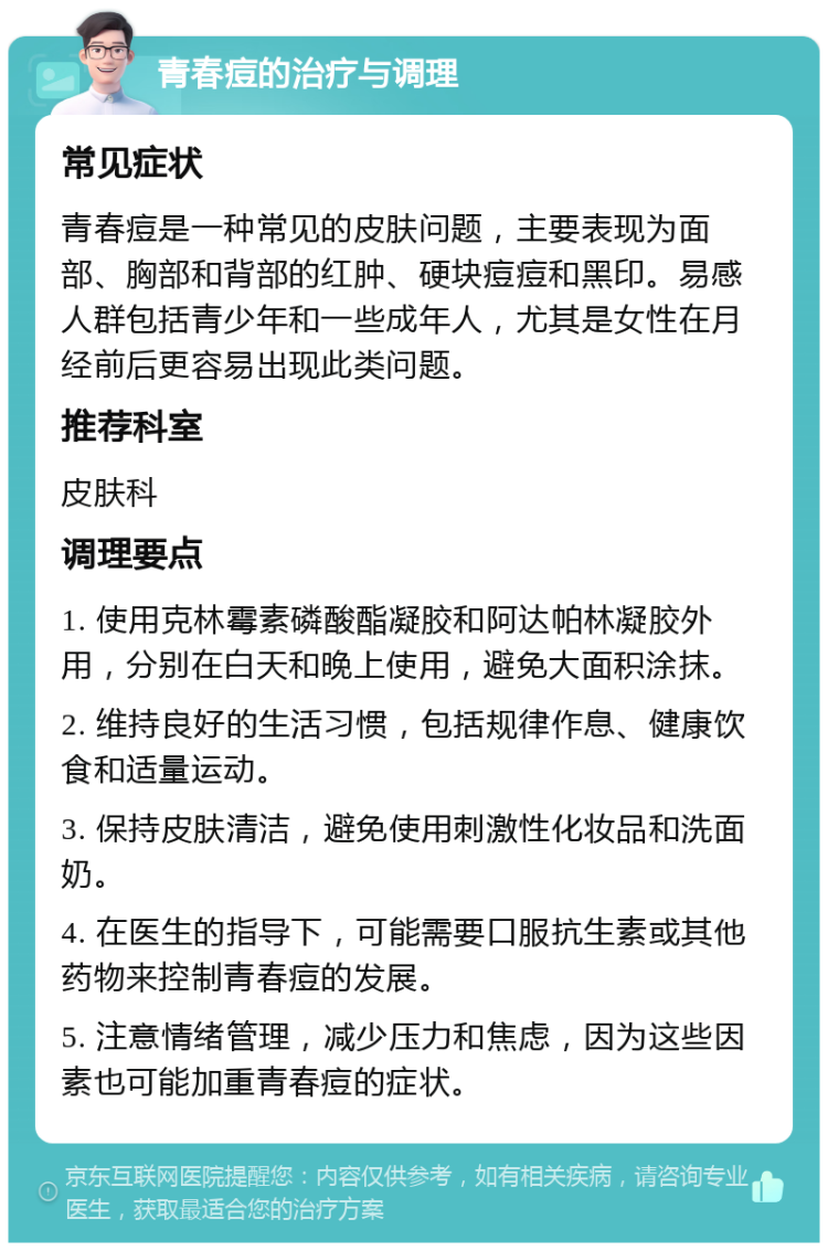 青春痘的治疗与调理 常见症状 青春痘是一种常见的皮肤问题，主要表现为面部、胸部和背部的红肿、硬块痘痘和黑印。易感人群包括青少年和一些成年人，尤其是女性在月经前后更容易出现此类问题。 推荐科室 皮肤科 调理要点 1. 使用克林霉素磷酸酯凝胶和阿达帕林凝胶外用，分别在白天和晚上使用，避免大面积涂抹。 2. 维持良好的生活习惯，包括规律作息、健康饮食和适量运动。 3. 保持皮肤清洁，避免使用刺激性化妆品和洗面奶。 4. 在医生的指导下，可能需要口服抗生素或其他药物来控制青春痘的发展。 5. 注意情绪管理，减少压力和焦虑，因为这些因素也可能加重青春痘的症状。