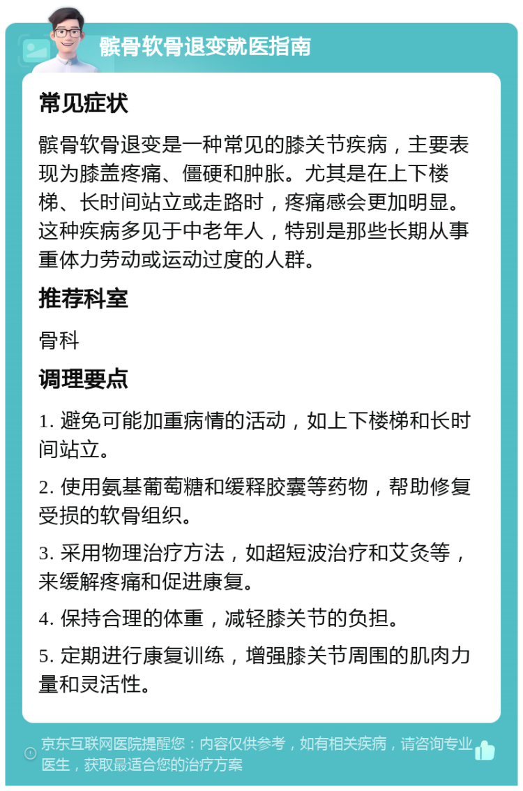 髌骨软骨退变就医指南 常见症状 髌骨软骨退变是一种常见的膝关节疾病，主要表现为膝盖疼痛、僵硬和肿胀。尤其是在上下楼梯、长时间站立或走路时，疼痛感会更加明显。这种疾病多见于中老年人，特别是那些长期从事重体力劳动或运动过度的人群。 推荐科室 骨科 调理要点 1. 避免可能加重病情的活动，如上下楼梯和长时间站立。 2. 使用氨基葡萄糖和缓释胶囊等药物，帮助修复受损的软骨组织。 3. 采用物理治疗方法，如超短波治疗和艾灸等，来缓解疼痛和促进康复。 4. 保持合理的体重，减轻膝关节的负担。 5. 定期进行康复训练，增强膝关节周围的肌肉力量和灵活性。