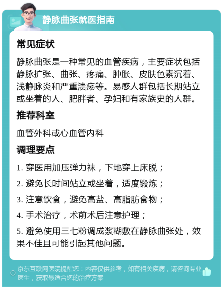 静脉曲张就医指南 常见症状 静脉曲张是一种常见的血管疾病，主要症状包括静脉扩张、曲张、疼痛、肿胀、皮肤色素沉着、浅静脉炎和严重溃疡等。易感人群包括长期站立或坐着的人、肥胖者、孕妇和有家族史的人群。 推荐科室 血管外科或心血管内科 调理要点 1. 穿医用加压弹力袜，下地穿上床脱； 2. 避免长时间站立或坐着，适度锻炼； 3. 注意饮食，避免高盐、高脂肪食物； 4. 手术治疗，术前术后注意护理； 5. 避免使用三七粉调成浆糊敷在静脉曲张处，效果不佳且可能引起其他问题。