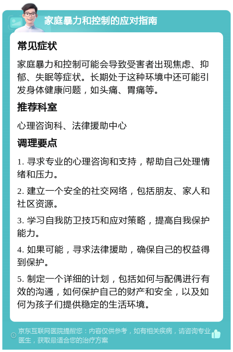 家庭暴力和控制的应对指南 常见症状 家庭暴力和控制可能会导致受害者出现焦虑、抑郁、失眠等症状。长期处于这种环境中还可能引发身体健康问题，如头痛、胃痛等。 推荐科室 心理咨询科、法律援助中心 调理要点 1. 寻求专业的心理咨询和支持，帮助自己处理情绪和压力。 2. 建立一个安全的社交网络，包括朋友、家人和社区资源。 3. 学习自我防卫技巧和应对策略，提高自我保护能力。 4. 如果可能，寻求法律援助，确保自己的权益得到保护。 5. 制定一个详细的计划，包括如何与配偶进行有效的沟通，如何保护自己的财产和安全，以及如何为孩子们提供稳定的生活环境。