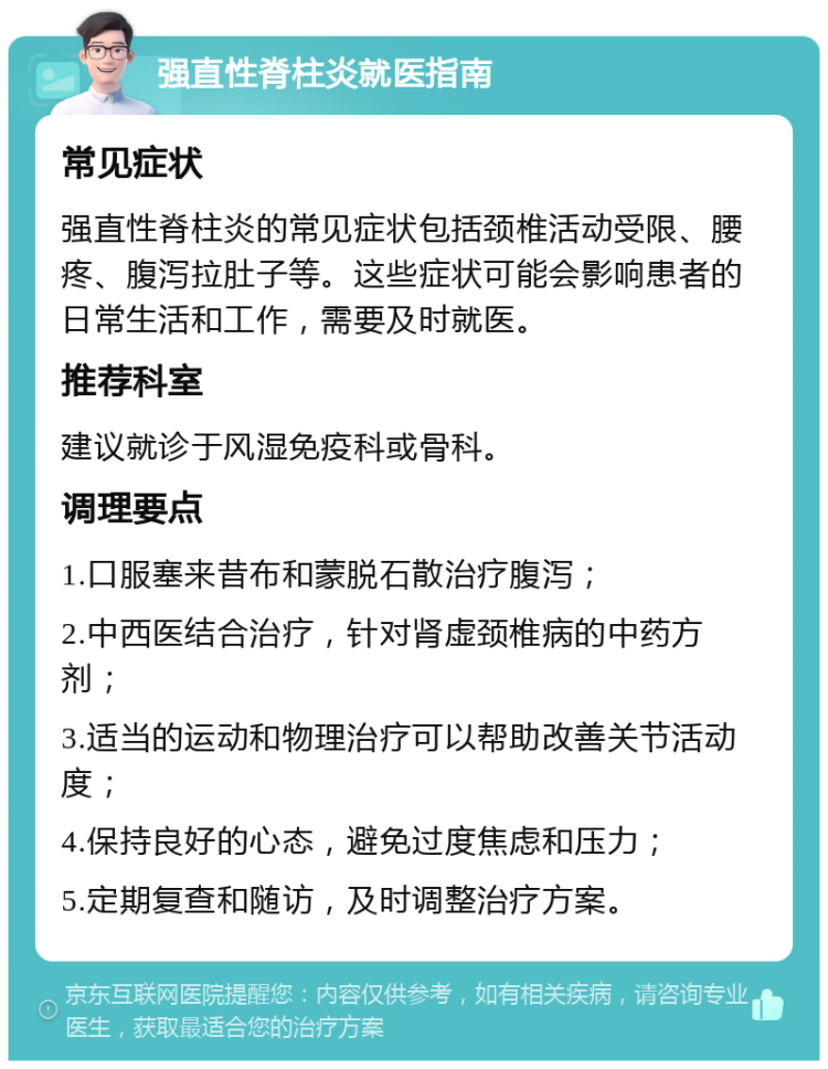 强直性脊柱炎就医指南 常见症状 强直性脊柱炎的常见症状包括颈椎活动受限、腰疼、腹泻拉肚子等。这些症状可能会影响患者的日常生活和工作，需要及时就医。 推荐科室 建议就诊于风湿免疫科或骨科。 调理要点 1.口服塞来昔布和蒙脱石散治疗腹泻； 2.中西医结合治疗，针对肾虚颈椎病的中药方剂； 3.适当的运动和物理治疗可以帮助改善关节活动度； 4.保持良好的心态，避免过度焦虑和压力； 5.定期复查和随访，及时调整治疗方案。