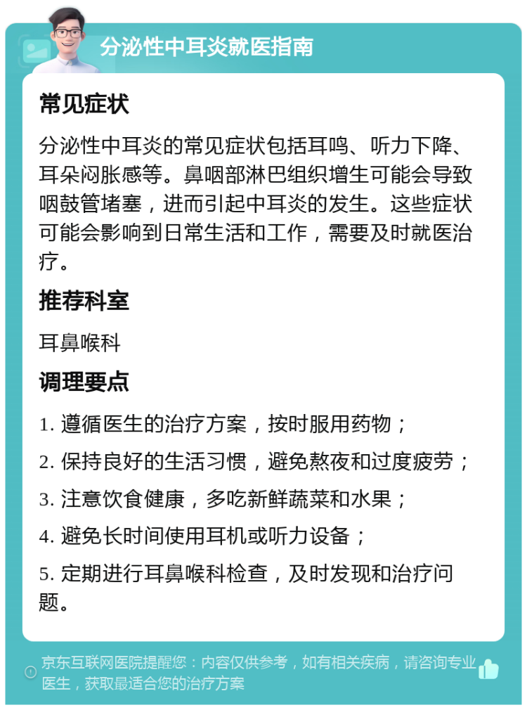 分泌性中耳炎就医指南 常见症状 分泌性中耳炎的常见症状包括耳鸣、听力下降、耳朵闷胀感等。鼻咽部淋巴组织增生可能会导致咽鼓管堵塞，进而引起中耳炎的发生。这些症状可能会影响到日常生活和工作，需要及时就医治疗。 推荐科室 耳鼻喉科 调理要点 1. 遵循医生的治疗方案，按时服用药物； 2. 保持良好的生活习惯，避免熬夜和过度疲劳； 3. 注意饮食健康，多吃新鲜蔬菜和水果； 4. 避免长时间使用耳机或听力设备； 5. 定期进行耳鼻喉科检查，及时发现和治疗问题。