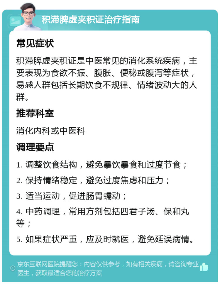 积滞脾虚夹积证治疗指南 常见症状 积滞脾虚夹积证是中医常见的消化系统疾病，主要表现为食欲不振、腹胀、便秘或腹泻等症状，易感人群包括长期饮食不规律、情绪波动大的人群。 推荐科室 消化内科或中医科 调理要点 1. 调整饮食结构，避免暴饮暴食和过度节食； 2. 保持情绪稳定，避免过度焦虑和压力； 3. 适当运动，促进肠胃蠕动； 4. 中药调理，常用方剂包括四君子汤、保和丸等； 5. 如果症状严重，应及时就医，避免延误病情。