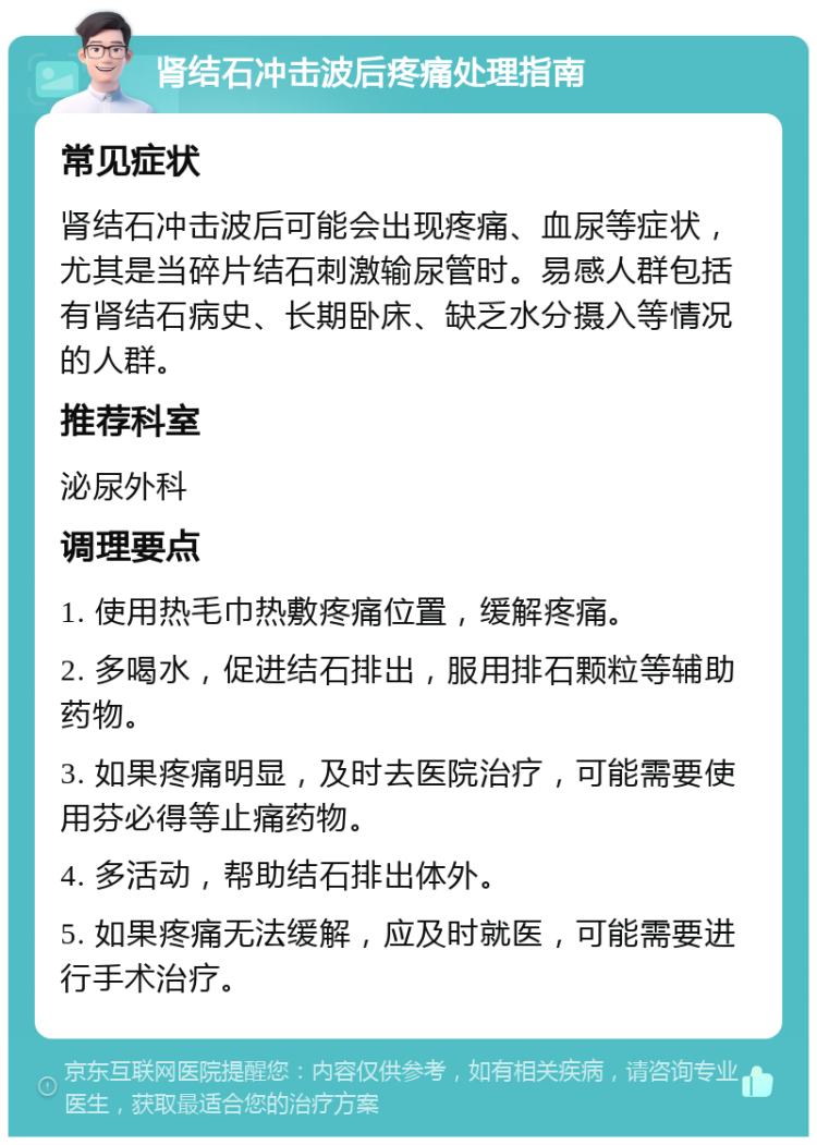 肾结石冲击波后疼痛处理指南 常见症状 肾结石冲击波后可能会出现疼痛、血尿等症状，尤其是当碎片结石刺激输尿管时。易感人群包括有肾结石病史、长期卧床、缺乏水分摄入等情况的人群。 推荐科室 泌尿外科 调理要点 1. 使用热毛巾热敷疼痛位置，缓解疼痛。 2. 多喝水，促进结石排出，服用排石颗粒等辅助药物。 3. 如果疼痛明显，及时去医院治疗，可能需要使用芬必得等止痛药物。 4. 多活动，帮助结石排出体外。 5. 如果疼痛无法缓解，应及时就医，可能需要进行手术治疗。