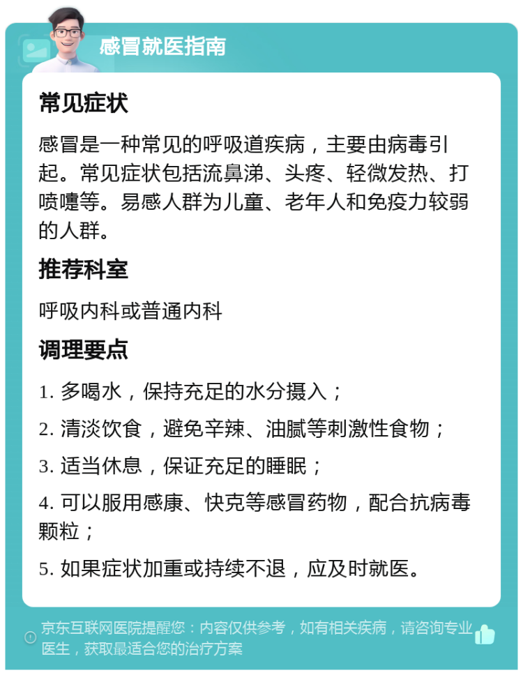 感冒就医指南 常见症状 感冒是一种常见的呼吸道疾病，主要由病毒引起。常见症状包括流鼻涕、头疼、轻微发热、打喷嚏等。易感人群为儿童、老年人和免疫力较弱的人群。 推荐科室 呼吸内科或普通内科 调理要点 1. 多喝水，保持充足的水分摄入； 2. 清淡饮食，避免辛辣、油腻等刺激性食物； 3. 适当休息，保证充足的睡眠； 4. 可以服用感康、快克等感冒药物，配合抗病毒颗粒； 5. 如果症状加重或持续不退，应及时就医。