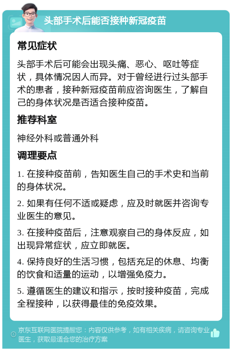 头部手术后能否接种新冠疫苗 常见症状 头部手术后可能会出现头痛、恶心、呕吐等症状，具体情况因人而异。对于曾经进行过头部手术的患者，接种新冠疫苗前应咨询医生，了解自己的身体状况是否适合接种疫苗。 推荐科室 神经外科或普通外科 调理要点 1. 在接种疫苗前，告知医生自己的手术史和当前的身体状况。 2. 如果有任何不适或疑虑，应及时就医并咨询专业医生的意见。 3. 在接种疫苗后，注意观察自己的身体反应，如出现异常症状，应立即就医。 4. 保持良好的生活习惯，包括充足的休息、均衡的饮食和适量的运动，以增强免疫力。 5. 遵循医生的建议和指示，按时接种疫苗，完成全程接种，以获得最佳的免疫效果。