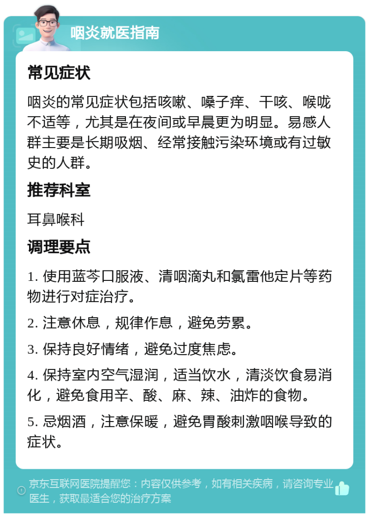 咽炎就医指南 常见症状 咽炎的常见症状包括咳嗽、嗓子痒、干咳、喉咙不适等，尤其是在夜间或早晨更为明显。易感人群主要是长期吸烟、经常接触污染环境或有过敏史的人群。 推荐科室 耳鼻喉科 调理要点 1. 使用蓝芩口服液、清咽滴丸和氯雷他定片等药物进行对症治疗。 2. 注意休息，规律作息，避免劳累。 3. 保持良好情绪，避免过度焦虑。 4. 保持室内空气湿润，适当饮水，清淡饮食易消化，避免食用辛、酸、麻、辣、油炸的食物。 5. 忌烟酒，注意保暖，避免胃酸刺激咽喉导致的症状。