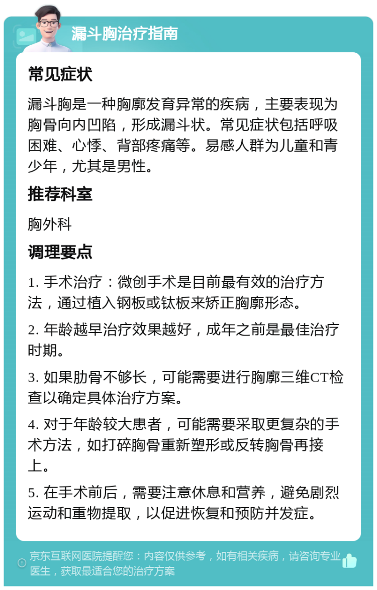 漏斗胸治疗指南 常见症状 漏斗胸是一种胸廓发育异常的疾病，主要表现为胸骨向内凹陷，形成漏斗状。常见症状包括呼吸困难、心悸、背部疼痛等。易感人群为儿童和青少年，尤其是男性。 推荐科室 胸外科 调理要点 1. 手术治疗：微创手术是目前最有效的治疗方法，通过植入钢板或钛板来矫正胸廓形态。 2. 年龄越早治疗效果越好，成年之前是最佳治疗时期。 3. 如果肋骨不够长，可能需要进行胸廓三维CT检查以确定具体治疗方案。 4. 对于年龄较大患者，可能需要采取更复杂的手术方法，如打碎胸骨重新塑形或反转胸骨再接上。 5. 在手术前后，需要注意休息和营养，避免剧烈运动和重物提取，以促进恢复和预防并发症。