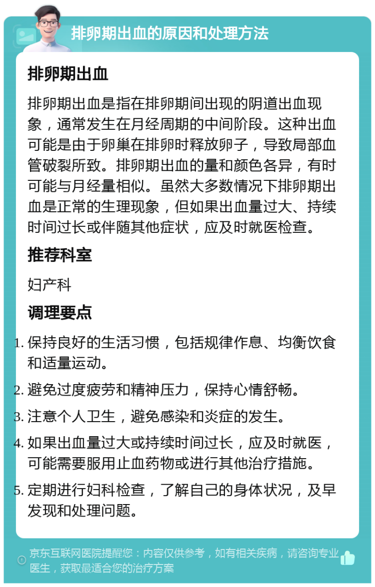 排卵期出血的原因和处理方法 排卵期出血 排卵期出血是指在排卵期间出现的阴道出血现象，通常发生在月经周期的中间阶段。这种出血可能是由于卵巢在排卵时释放卵子，导致局部血管破裂所致。排卵期出血的量和颜色各异，有时可能与月经量相似。虽然大多数情况下排卵期出血是正常的生理现象，但如果出血量过大、持续时间过长或伴随其他症状，应及时就医检查。 推荐科室 妇产科 调理要点 保持良好的生活习惯，包括规律作息、均衡饮食和适量运动。 避免过度疲劳和精神压力，保持心情舒畅。 注意个人卫生，避免感染和炎症的发生。 如果出血量过大或持续时间过长，应及时就医，可能需要服用止血药物或进行其他治疗措施。 定期进行妇科检查，了解自己的身体状况，及早发现和处理问题。