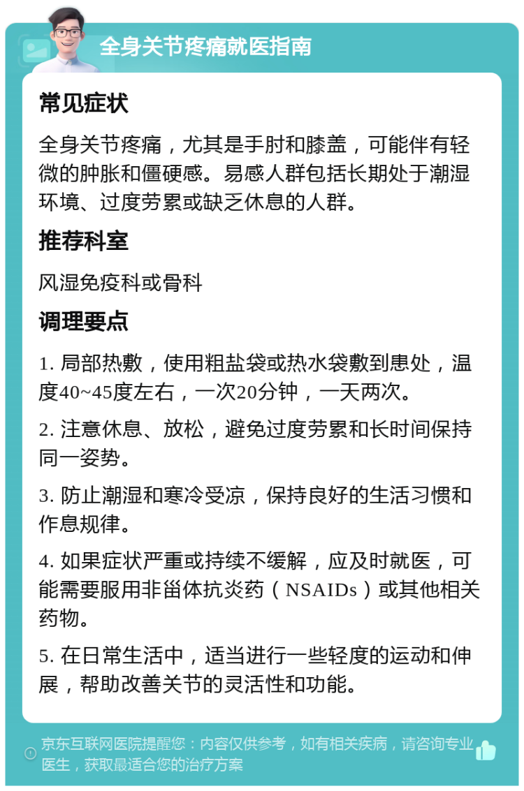 全身关节疼痛就医指南 常见症状 全身关节疼痛，尤其是手肘和膝盖，可能伴有轻微的肿胀和僵硬感。易感人群包括长期处于潮湿环境、过度劳累或缺乏休息的人群。 推荐科室 风湿免疫科或骨科 调理要点 1. 局部热敷，使用粗盐袋或热水袋敷到患处，温度40~45度左右，一次20分钟，一天两次。 2. 注意休息、放松，避免过度劳累和长时间保持同一姿势。 3. 防止潮湿和寒冷受凉，保持良好的生活习惯和作息规律。 4. 如果症状严重或持续不缓解，应及时就医，可能需要服用非甾体抗炎药（NSAIDs）或其他相关药物。 5. 在日常生活中，适当进行一些轻度的运动和伸展，帮助改善关节的灵活性和功能。