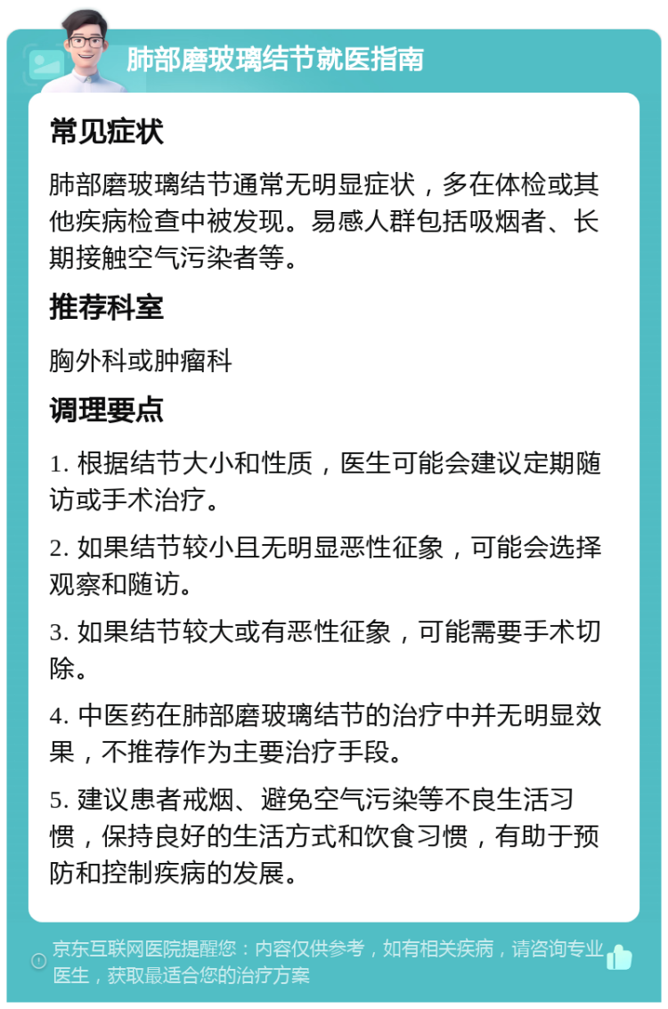 肺部磨玻璃结节就医指南 常见症状 肺部磨玻璃结节通常无明显症状，多在体检或其他疾病检查中被发现。易感人群包括吸烟者、长期接触空气污染者等。 推荐科室 胸外科或肿瘤科 调理要点 1. 根据结节大小和性质，医生可能会建议定期随访或手术治疗。 2. 如果结节较小且无明显恶性征象，可能会选择观察和随访。 3. 如果结节较大或有恶性征象，可能需要手术切除。 4. 中医药在肺部磨玻璃结节的治疗中并无明显效果，不推荐作为主要治疗手段。 5. 建议患者戒烟、避免空气污染等不良生活习惯，保持良好的生活方式和饮食习惯，有助于预防和控制疾病的发展。