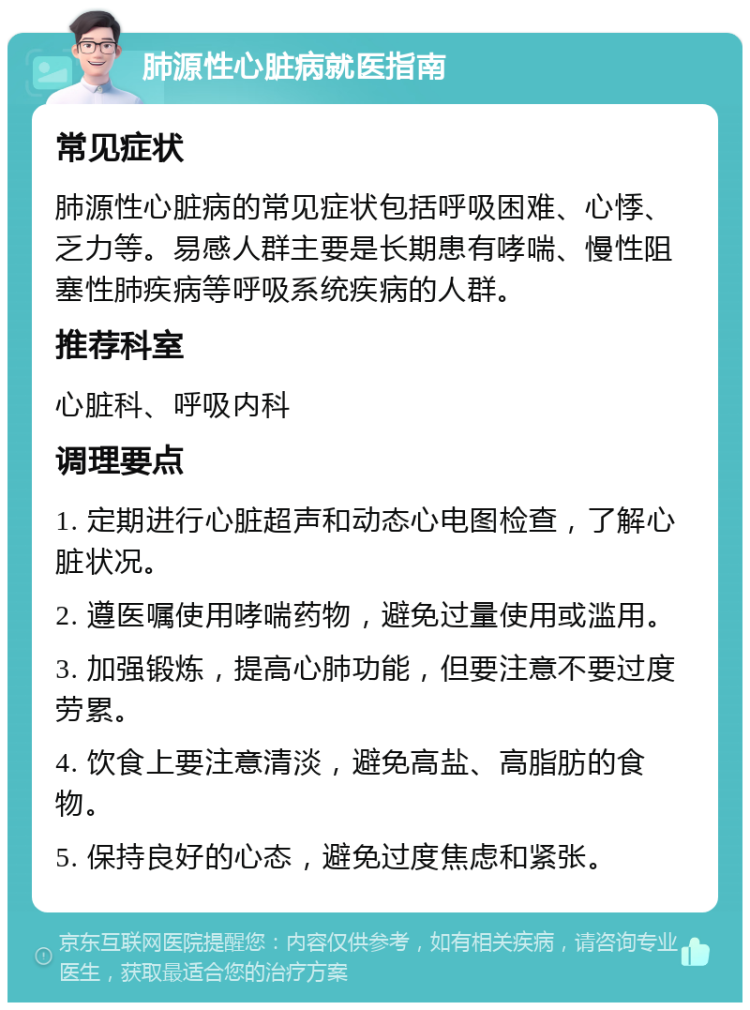 肺源性心脏病就医指南 常见症状 肺源性心脏病的常见症状包括呼吸困难、心悸、乏力等。易感人群主要是长期患有哮喘、慢性阻塞性肺疾病等呼吸系统疾病的人群。 推荐科室 心脏科、呼吸内科 调理要点 1. 定期进行心脏超声和动态心电图检查，了解心脏状况。 2. 遵医嘱使用哮喘药物，避免过量使用或滥用。 3. 加强锻炼，提高心肺功能，但要注意不要过度劳累。 4. 饮食上要注意清淡，避免高盐、高脂肪的食物。 5. 保持良好的心态，避免过度焦虑和紧张。