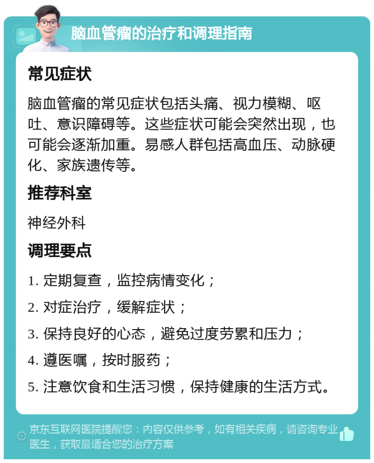 脑血管瘤的治疗和调理指南 常见症状 脑血管瘤的常见症状包括头痛、视力模糊、呕吐、意识障碍等。这些症状可能会突然出现，也可能会逐渐加重。易感人群包括高血压、动脉硬化、家族遗传等。 推荐科室 神经外科 调理要点 1. 定期复查，监控病情变化； 2. 对症治疗，缓解症状； 3. 保持良好的心态，避免过度劳累和压力； 4. 遵医嘱，按时服药； 5. 注意饮食和生活习惯，保持健康的生活方式。