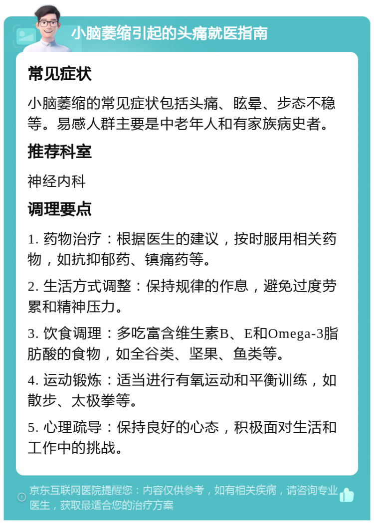 小脑萎缩引起的头痛就医指南 常见症状 小脑萎缩的常见症状包括头痛、眩晕、步态不稳等。易感人群主要是中老年人和有家族病史者。 推荐科室 神经内科 调理要点 1. 药物治疗：根据医生的建议，按时服用相关药物，如抗抑郁药、镇痛药等。 2. 生活方式调整：保持规律的作息，避免过度劳累和精神压力。 3. 饮食调理：多吃富含维生素B、E和Omega-3脂肪酸的食物，如全谷类、坚果、鱼类等。 4. 运动锻炼：适当进行有氧运动和平衡训练，如散步、太极拳等。 5. 心理疏导：保持良好的心态，积极面对生活和工作中的挑战。