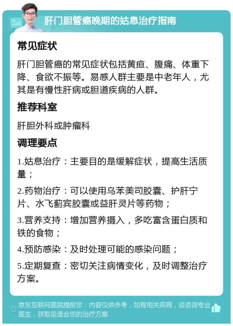 肝门胆管癌晚期的姑息治疗指南 常见症状 肝门胆管癌的常见症状包括黄疸、腹痛、体重下降、食欲不振等。易感人群主要是中老年人，尤其是有慢性肝病或胆道疾病的人群。 推荐科室 肝胆外科或肿瘤科 调理要点 1.姑息治疗：主要目的是缓解症状，提高生活质量； 2.药物治疗：可以使用乌苯美司胶囊、护肝宁片、水飞蓟宾胶囊或益肝灵片等药物； 3.营养支持：增加营养摄入，多吃富含蛋白质和铁的食物； 4.预防感染：及时处理可能的感染问题； 5.定期复查：密切关注病情变化，及时调整治疗方案。