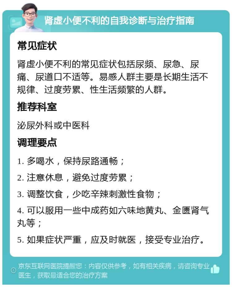 肾虚小便不利的自我诊断与治疗指南 常见症状 肾虚小便不利的常见症状包括尿频、尿急、尿痛、尿道口不适等。易感人群主要是长期生活不规律、过度劳累、性生活频繁的人群。 推荐科室 泌尿外科或中医科 调理要点 1. 多喝水，保持尿路通畅； 2. 注意休息，避免过度劳累； 3. 调整饮食，少吃辛辣刺激性食物； 4. 可以服用一些中成药如六味地黄丸、金匮肾气丸等； 5. 如果症状严重，应及时就医，接受专业治疗。