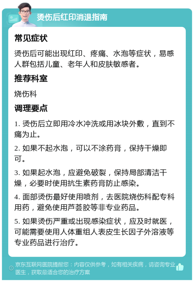 烫伤后红印消退指南 常见症状 烫伤后可能出现红印、疼痛、水泡等症状，易感人群包括儿童、老年人和皮肤敏感者。 推荐科室 烧伤科 调理要点 1. 烫伤后立即用冷水冲洗或用冰块外敷，直到不痛为止。 2. 如果不起水泡，可以不涂药膏，保持干燥即可。 3. 如果起水泡，应避免破裂，保持局部清洁干燥，必要时使用抗生素药膏防止感染。 4. 面部烫伤最好使用喷剂，去医院烧伤科配专科用药，避免使用芦荟胶等非专业药品。 5. 如果烫伤严重或出现感染症状，应及时就医，可能需要使用人体重组人表皮生长因子外溶液等专业药品进行治疗。