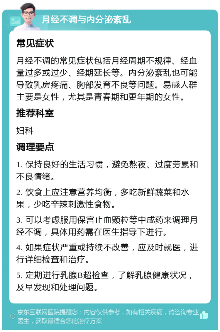 月经不调与内分泌紊乱 常见症状 月经不调的常见症状包括月经周期不规律、经血量过多或过少、经期延长等。内分泌紊乱也可能导致乳房疼痛、胸部发育不良等问题。易感人群主要是女性，尤其是青春期和更年期的女性。 推荐科室 妇科 调理要点 1. 保持良好的生活习惯，避免熬夜、过度劳累和不良情绪。 2. 饮食上应注意营养均衡，多吃新鲜蔬菜和水果，少吃辛辣刺激性食物。 3. 可以考虑服用保宫止血颗粒等中成药来调理月经不调，具体用药需在医生指导下进行。 4. 如果症状严重或持续不改善，应及时就医，进行详细检查和治疗。 5. 定期进行乳腺B超检查，了解乳腺健康状况，及早发现和处理问题。